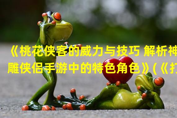 《桃花侠客的威力与技巧 解析神雕侠侣手游中的特色角色》(《打造最强桃花侠客 实现无敌逆袭神雕侠侣手游世界》)